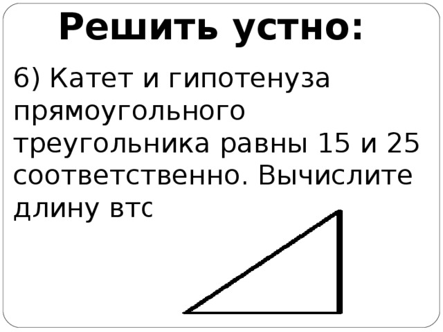 Решить устно: 6) Катет и гипотенуза прямоугольного треугольника равны 15 и 25 соответственно. Вычислите длину второго катета.