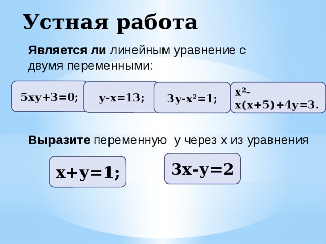 Устная работа Является ли линейным уравнение с двумя переменными: 5ху+3=0; у-х=13; 3у-х 2 =1; х 2 -х(х+5)+4у=3. Выразите переменную у через х из уравнения 3х-у=2 х+у=1;