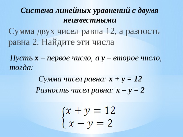 Система линейных уравнений с двумя неизвестными Сумма двух чисел равна 12, а разность равна 2. Найдите эти числа Пусть x – первое число, а y – второе число, тогда: Сумма чисел равна: x + y = 12 Разность чисел равна: x – y = 2