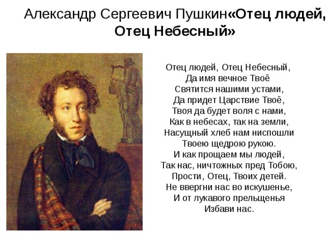 Александр Сергеевич Пушкин «Отец людей,  Отец Небесный»   Отец людей, Отец Небесный,  Да имя вечное Твоё  Святится нашими устами,  Да придет Царствие Твоё,  Твоя да будет воля с нами,  Как в небесах, так на земли,  Насущный хлеб нам ниспошли  Твоею щедрою рукою.  И как прощаем мы людей,  Так нас, ничтожных пред Тобою,  Прости, Отец, Твоих детей.  Не ввергни нас во искушенье,  И от лукавого прельщенья  Избави нас.