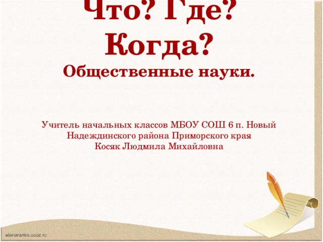 Что? Где? Когда? Общественные науки.   Учитель начальных классов МБОУ СОШ 6 п. Новый Надеждинского района Приморского края Косяк Людмила Михайловна