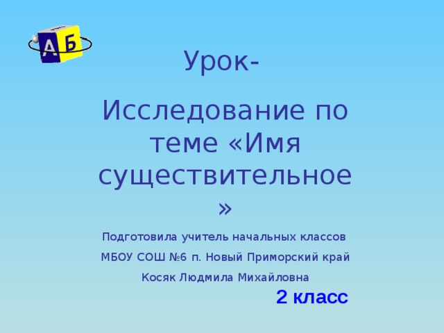 Урок- Исследование по теме «Имя существительное» Подготовила учитель начальных классов МБОУ СОШ №6 п. Новый Приморский край Косяк Людмила Михайловна 2 класс