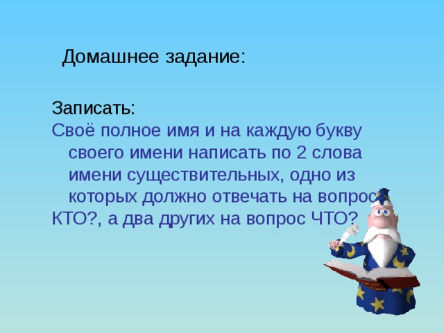 Домашнее задание: Записать: Своё полное имя и на каждую букву своего имени написать по 2 слова имени существительных, одно из которых должно отвечать на вопрос КТО?, а два других на вопрос ЧТО?