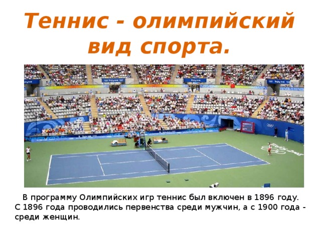 Теннис - олимпийский вид спорта.  В программу Олимпийских игр теннис был включен в 1896 году. С 1896 года проводились первенства среди мужчин, а с 1900 года - среди женщин.