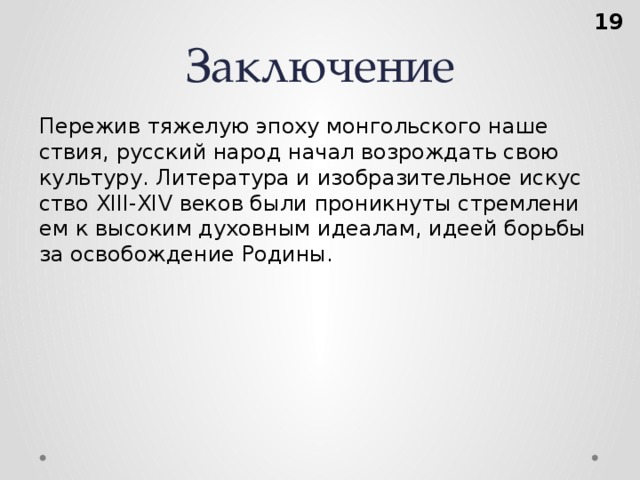 Заключение  Пе­ре­жив тя­же­лую эпоху мон­голь­ско­го на­ше­ствия, рус­ский народ начал воз­рож­дать свою куль­ту­ру. Ли­те­ра­ту­ра и изоб­ра­зи­тель­ное ис­кус­ство XIII-XIV веков были про­ник­ну­ты стрем­ле­ни­ем к вы­со­ким ду­хов­ным иде­а­лам, идеей борь­бы за осво­бож­де­ние Ро­ди­ны.