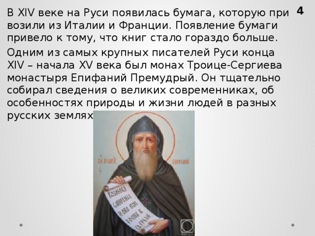 В XIV веке на Руси по­яви­лась бу­ма­га, ко­то­рую при­во­зи­ли из Ита­лии и Фран­ции. По­яв­ле­ние бу­ма­ги при­ве­ло к тому, что книг стало го­раз­до боль­ше.  Одним из самых круп­ных пи­са­те­лей Руси конца XIV – на­ча­ла XV века был монах Тро­и­це-Сер­ги­е­ва мо­на­сты­ря Епи­фа­ний Пре­муд­рый. Он тща­тель­но со­би­рал све­де­ния о ве­ли­ких со­вре­мен­ни­ках, об осо­бен­но­стях при­ро­ды и жизни людей в раз­ных рус­ских зем­лях.