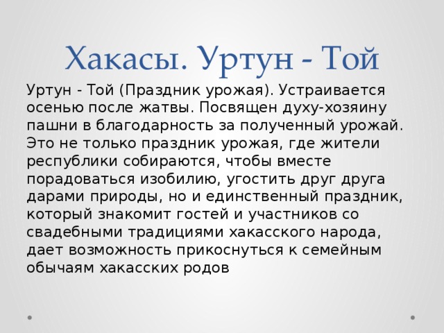 Хакасы. Уртун - Той Уртун - Той (Праздник урожая). Устраивается осенью после жатвы. Посвящен духу-хозяину пашни в благодарность за полученный урожай. Это не только праздник урожая, где жители республики собираются, чтобы вместе порадоваться изобилию, угостить друг друга дарами природы, но и единственный праздник, который знакомит гостей и участников со свадебными традициями хакасского народа, дает возможность прикоснуться к семейным обычаям хакасских родов