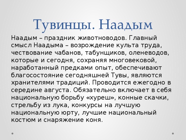 Тувинцы. Наадым Наадым – праздник животноводов. Главный смысл Наадыма – возрождение культа труда, чествование чабанов, табунщиков, оленеводов, которые и сегодня, сохраняя многовековой, наработанный предками опыт, обеспечивают благосостояние сегодняшней Тувы, являются хранителями традиций. Проводится ежегодно в середине августа. Обязательно включает в себя национальную борьбу «хуреш», конные скачки, стрельбу из лука, конкурсы на лучшую национальную юрту, лучшие национальный костюм и снаряжение коня.