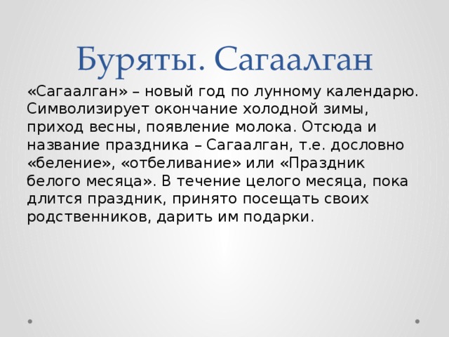 Буряты. Сагаалган «Сагаалган» – новый год по лунному календарю. Символизирует окончание холодной зимы, приход весны, появление молока. Отсюда и название праздника – Сагаалган, т.е. дословно «беление», «отбеливание» или «Праздник белого месяца». В течение целого месяца, пока длится праздник, принято посещать своих родственников, дарить им подарки.