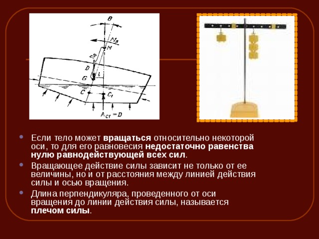 Если тело может вращаться относительно некоторой оси, то для его равновесия недостаточно равенства нулю равнодействующей всех сил . Вращающее действие силы зависит не только от ее величины, но и от расстояния между линией действия силы и осью вращения. Длина перпендикуляра, проведенного от оси вращения до линии действия силы, называется плечом силы .