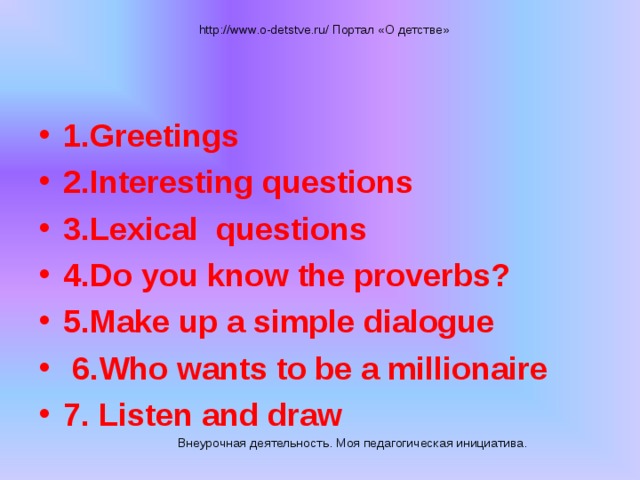 http://www.o-detstve.ru/ Портал «О детстве» 1.Greetings 2.Interesting questions 3.Lexical questions 4.Do you know the proverbs? 5.Make up a simple dialogue  6.Who wants to be a millionaire 7. Listen and draw Внеурочная деятельность. Моя педагогическая инициатива.