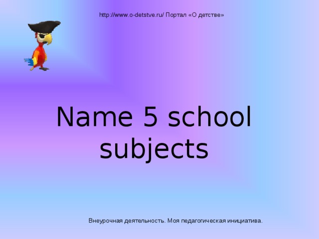 http://www.o-detstve.ru/ Портал «О детстве» Name 5 school subjects Внеурочная деятельность. Моя педагогическая инициатива.