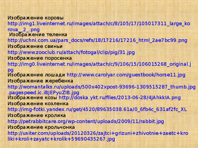 Изображение коровы  http://img1.liveinternet.ru/images/attach/c/8/105/17/105017311_large_korova__2_.png  Изображение теленка http://uchni.com.ua/pars_docs/refs/18/17216/17216_html_2ae7bc99.png  Изображение свиньи http://www.zooclub.ru/attach/fotogal/clip/pig/31.jpg Изображение поросенка http://img0.liveinternet.ru/images/attach/c/9/106/15/106015268_original.jpg Изображение лошади http://www.carolyar.com/guestbook/horse11.jpg Изображение жеребенка http://womantalks.ru/uploads/500x402xpost-93696-1309515287_thumb.jpg.pagespeed.ic.iBJEPyuZIB.jpg Изображение козы http://doska.ykt.ru/files/2013-06-28/4JAhkkIA.png Изображение козленка http://img-fotki.yandex.ru/get/4520/89635038.61a/0_6fb4c_631af2fc_XL Изображение кролика http://petrabbitcare.org/wp-content/uploads/2009/11/rabbit.jpg Изображение крольчонка http://usiter.com/uploads/20120326/zajtci+grizuni+zhivotnie+zaetc+kroliki+kroli+zayatc+krolik+59690435267.jpg