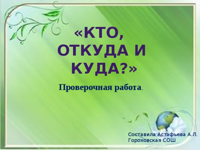 «КТО, ОТКУДА И  КУДА?» Проверочная работа . Составила Астафьева А.Л. Гороховская СОШ