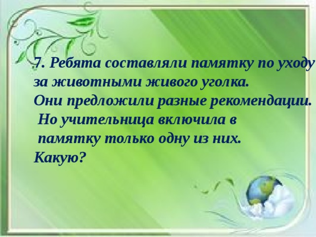 7 . Ребята составляли памятку по уходу за животными живого уголка. Они предложили разные рекомендации.  Но учительница включила в  памятку только одну из них. Какую?