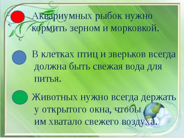 Аквариумных рыбок нужно кормить зерном и морковкой. В клетках птиц и зверьков всегда  должна быть свежая вода для  питья. Животных нужно всегда держать  у открытого окна, чтобы  им хватало свежего воздуха.