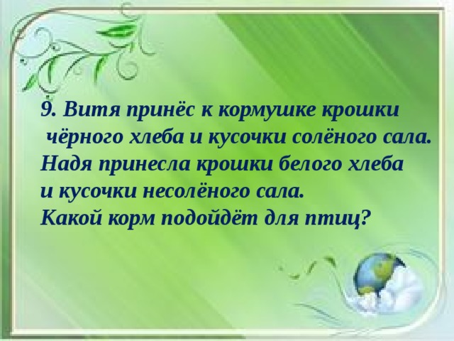 9. Витя принёс к кормушке крошки  чёрного хлеба и кусочки солёного сала. Надя принесла крошки белого хлеба и кусочки несолёного сала. Какой корм подойдёт для птиц?