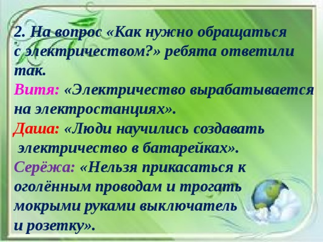 2. На вопрос «Как нужно обращаться с электричеством?» ребята ответили так. Витя: «Электричество вырабатывается на электростанциях». Даша: «Люди научились создавать  электричество в батарейках». Серёжа: «Нельзя прикасаться к оголённым проводам и трогать мокрыми руками выключатель и розетку».