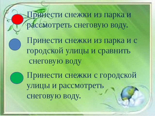 Принести снежки из парка и рассмотреть снеговую воду. Принести снежки из парка и с городской улицы и сравнить  снеговую воду Принести снежки с городской улицы и рассмотреть снеговую воду.