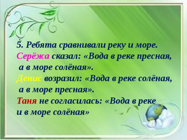 5. Ребята сравнивали реку и море. Серёжа сказал: «Вода в реке пресная,  а в море солёная». Денис возразил: «Вода в реке солёная,  а в море пресная». Таня не согласилась: «Вода в реке и в море солёная»