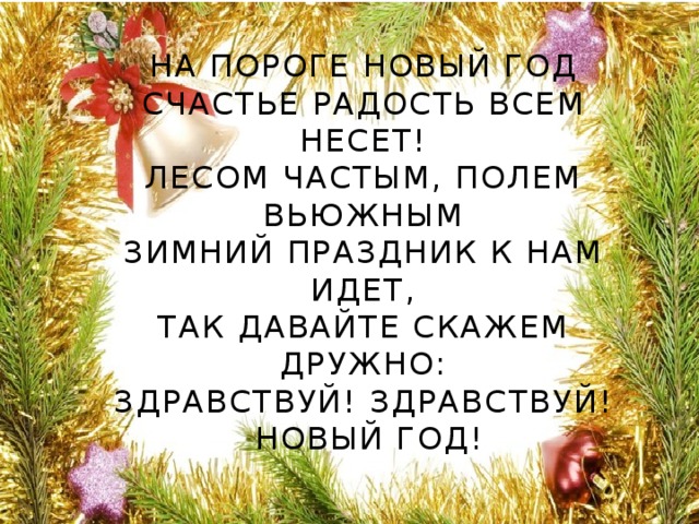 На пороге Новый год  Счастье радость всем несет!  Лесом частым, полем вьюжным  Зимний праздник к нам идет,  Так давайте скажем дружно:  Здравствуй! Здравствуй! Новый год!