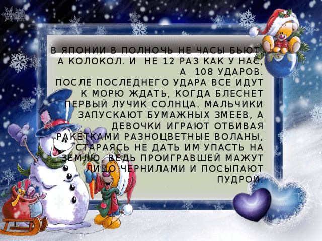 В Японии в полночь не часы бьют, а колокол. И  не 12 раз как у нас, а  108 ударов.  После последнего удара все идут к морю ждать, когда блеснет первый лучик солнца. Мальчики запускают бумажных змеев, а девочки играют отбивая ракетками разноцветные воланы, стараясь не дать им упасть на землю. Ведь проигравшей мажут лицо чернилами и посыпают пудрой.