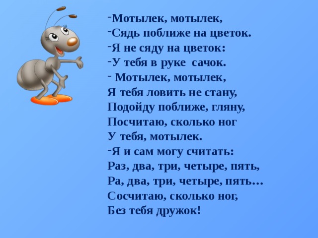 Мотылек, мотылек, Сядь поближе на цветок. Я не сяду на цветок: У тебя в руке сачок.  Мотылек, мотылек, Я тебя ловить не стану, Подойду поближе, гляну, Посчитаю, сколько ног У тебя, мотылек. Я и сам могу считать: