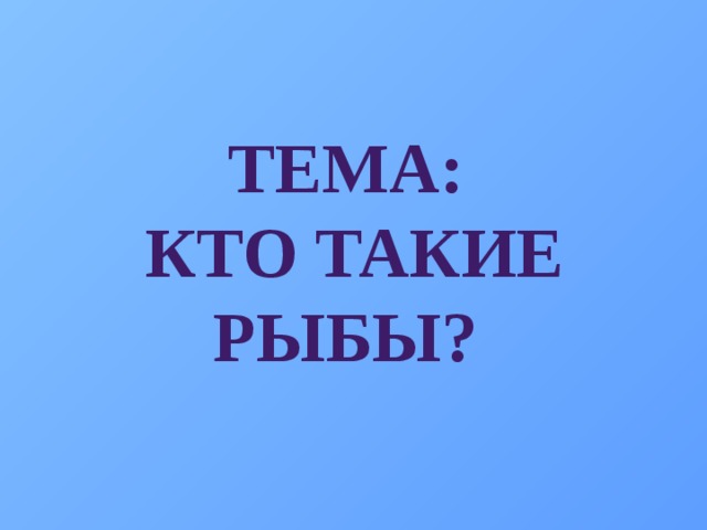 ТЕМА:  КТО ТАКИЕ РЫБЫ?