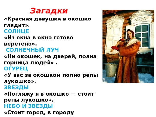 Загадки «Красная девушка в окошко глядит». СОЛНЦЕ «Из окна в окно готово веретено».  СОЛНЕЧНЫЙ ЛУЧ  «Ни окошек, на дверей, полна горница людей» . ОГУРЕЦ  «У вас за окошком полно репы лукошко». ЗВЕЗДЫ  «Погляжу я в окошко — стоит репы лукошко». НЕБО И ЗВЕЗДЫ  «Стоит город, в городу двенадцать башен, в башне по четыре окошка, а из каждого окошка по семи выстрелов». ГОД, МЕСЯЦЫ,НЕДЕЛИ