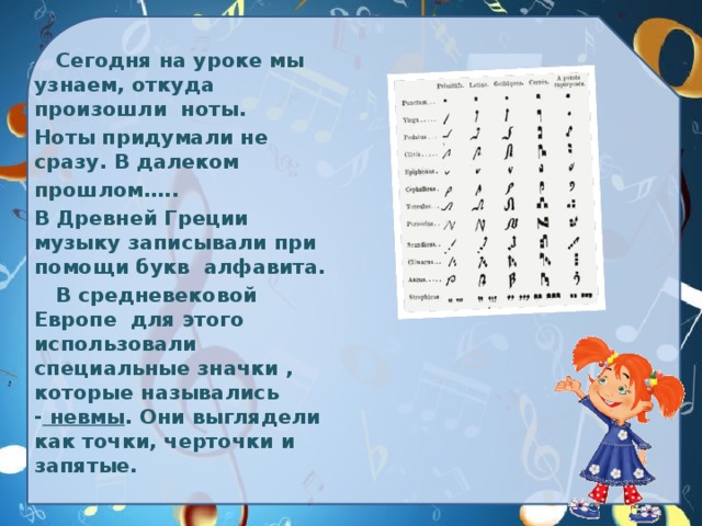 Сегодня на уроке мы узнаем, откуда произошли ноты.  Ноты придумали не сразу. В далеком  прошлом…..  В Древней Греции музыку записывали при помощи букв алфавита.    В средневековой Европе для этого использовали специальные значки , которые назывались -  невмы . Они выглядели как точки, черточки и запятые.