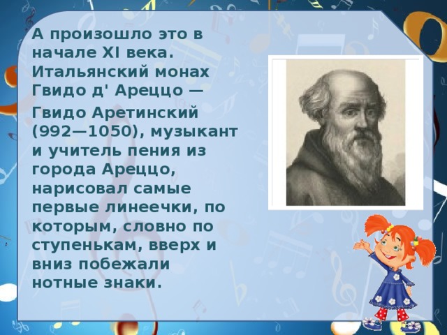 А произошло это в начале XI века. Итальянский монах Гвидо д' Ареццо —  Гвидо Аретинский (992—1050), музыкант и учитель пения из города Ареццо, нарисовал самые первые линеечки, по которым, словно по ступенькам, вверх и вниз побежали нотные знаки.