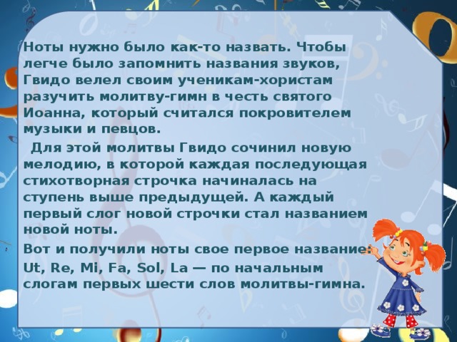 Ноты нужно было как-то назвать. Чтобы легче было запомнить названия звуков, Гвидо велел своим ученикам-хористам разучить молитву-гимн в честь святого Иоанна, который считался покровителем музыки и певцов.  Для этой молитвы Гвидо сочинил новую мелодию, в которой каждая последующая стихотворная строчка начиналась на ступень выше предыдущей. А каждый первый слог новой строчки стал названием новой ноты.  Вот и получили ноты свое первое название:  Ut, Re, Mi, Fa, Sol, La — по начальным слогам первых шести слов молитвы-гимна. 