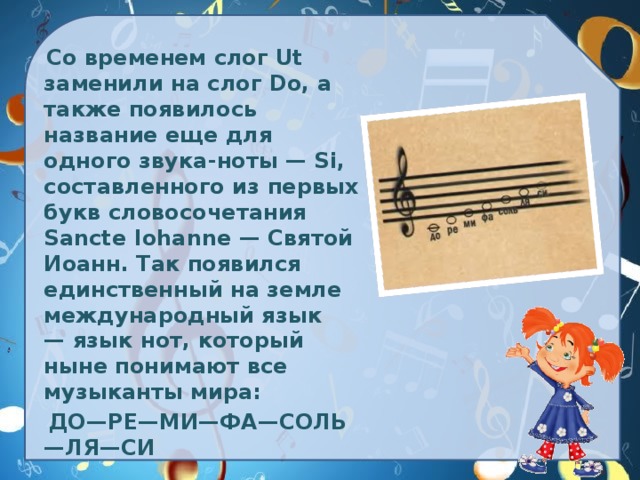 Со временем слог Ut заменили на слог Do, а также появилось название еще для одного звука-ноты — Si, составленного из первых букв словосочетания Sancte Iohanne — Святой Иоанн. Так появился единственный на земле международный язык — язык нот, который ныне понимают все музыканты мира:   ДО—РЕ—МИ—ФА—СОЛЬ—ЛЯ—СИ