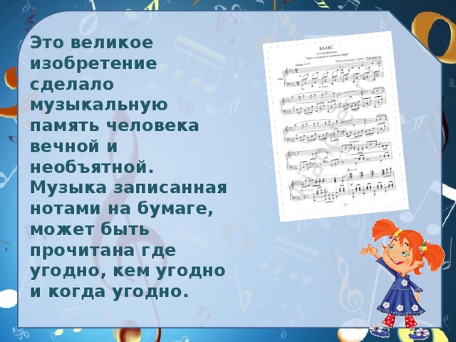 Это великое изобретение сделало музыкальную память человека  вечной и необъятной. Музыка записанная нотами на бумаге, может быть прочитана где угодно, кем угодно и когда угодно.