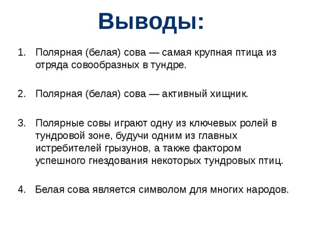 Выводы: Полярная (белая) сова — самая крупная птица из отряда совообразных в тундре. Полярная (белая) сова — активный хищник. Полярные совы играют одну из ключевых ролей в тундровой зоне, будучи одним из главных истребителей грызунов, а также фактором успешного гнездования некоторых тундровых птиц. 4. Белая сова является символом для многих народов.