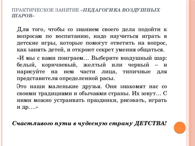 Практическое занятие «Педагогика воздушных шаров»     Для того, чтобы со знанием своего дела подойти к вопросам по воспитанию, надо научиться играть в детские игры, которые помогут ответить на вопрос, как занять детей, и откроют секрет умения общаться.   «И мы с вами поиграем… Выберите воздушный шар: белый, коричневый, желтый или черный – и нарисуйте на нем части лица, типичные для представителя определенной расы.   Это наши маленькие друзья. Они знакомят нас со своими традициями и обычаями страны. Их зовут… С ними можно устраивать праздники, рисовать, играть и др….» Счастливого пути в чудесную страну ДЕТСТВА!