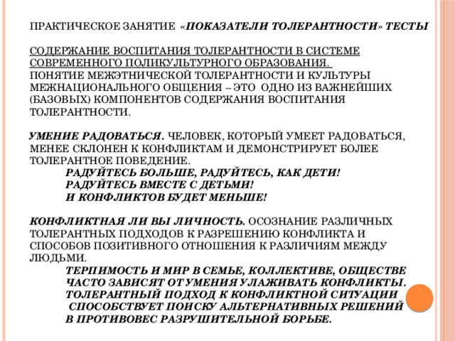 Практическое занятие «Показатели толерантности» тесты   Содержание воспитания толерантности в системе современного поликультурного образования.  Понятие межэтнической толерантности и культуры межнационального общения – это одно из важнейших (базовых) компонентов содержания воспитания толерантности.   Умение радоваться. Человек, который умеет радоваться, менее склонен к конфликтам и демонстрирует более толерантное поведение.    Радуйтесь больше, радуйтесь, как дети!    Радуйтесь вместе с детьми!    И конфликтов будет меньше!   Конфликтная ли вы личность. Осознание различных толерантных подходов к разрешению конфликта и способов позитивного отношения к различиям между людьми.    Терпимость и мир в семье, коллективе, обществе    часто зависят от умения улаживать конфликты.    Толерантный подход к конфликтной ситуации    способствует поиску альтернативных решений    в противовес разрушительной борьбе.