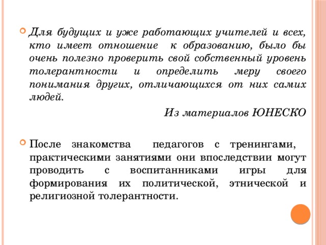 Для будущих и уже работающих учителей и всех, кто имеет отношение к образованию, было бы очень полезно проверить свой собственный уровень толерантности и определить меру своего понимания других, отличающихся от них самих людей. Из материалов ЮНЕСКО После знакомства педагогов с тренингами, практическими занятиями они впоследствии могут проводить с воспитанниками игры для формирования их политической, этнической и религиозной толерантности.