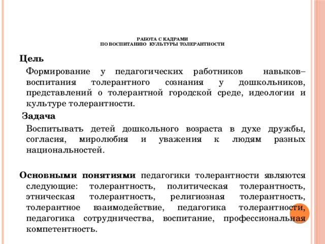 Работа с кадрами  по воспитанию культуры толерантности Цель  Формирование у педагогических работников навыков  воспитания толерантного сознания у дошкольников, представлений о толерантной городской среде, идеологии и культуре толерантности.   Задача   Воспитывать детей дошкольного возраста в духе дружбы, согласия, миролюбия и уважения к людям разных национальностей. Основными понятиями педагогики толерантности являются следующие: толерантность, политическая толерантность, этническая толерантность, религиозная толерантность, толерантное взаимодействие, педагогика толерантности, педагогика сотрудничества, воспитание, профессиональная компетентность.