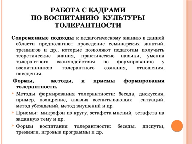 Работа с кадрами  по воспитанию культуры толерантности Современные подходы к педагогическому знанию в данной области предполагают проведение семинарских занятий, тренингов и др., которые позволяют педагогам получить теоретические знания, практические навыки, умения толерантного взаимодействия по формированию у воспитанников толерантного сознания, отношения, поведения.   Формы, методы, и приемы формирования толерантности.