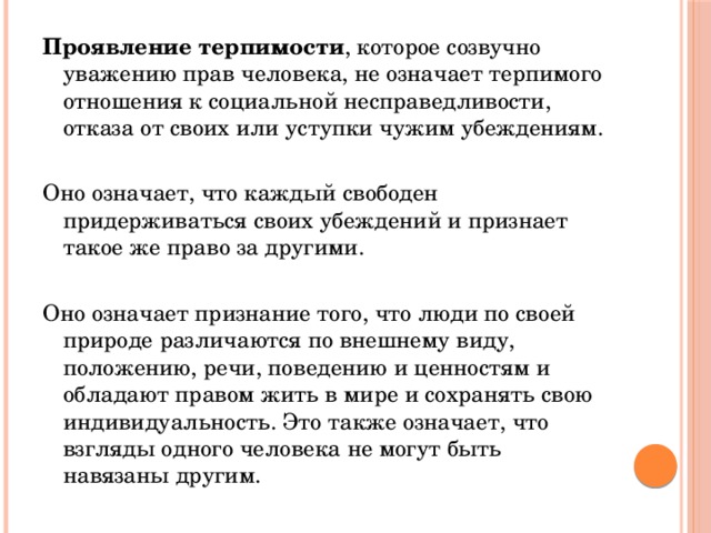 Проявление терпимости , которое созвучно уважению прав человека, не означает терпимого отношения к социальной несправедливости, отказа от своих или уступки чужим убеждениям. Оно означает, что каждый свободен придерживаться своих убеждений и признает такое же право за другими. Оно означает признание того, что люди по своей природе различаются по внешнему виду, положению, речи, поведению и ценностям и обладают правом жить в мире и сохранять свою индивидуальность. Это также означает, что взгляды одного человека не могут быть навязаны другим.