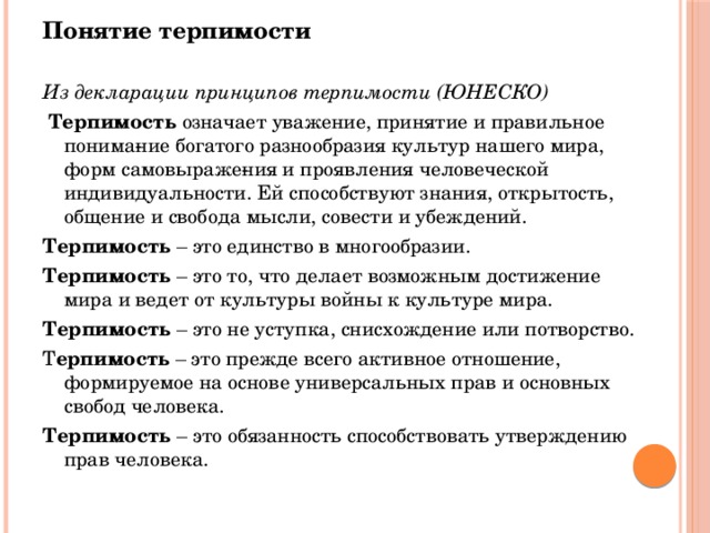 Понятие терпимости Из декларации принципов терпимости (ЮНЕСКО)   Терпимость означает уважение, принятие и правильное понима­ние богатого разнообразия культур нашего мира, форм самовыраже­ния и проявления человеческой индивидуальности. Ей способствуют знания, открытость, общение и свобода мысли, совести и убеждений. Терпимость – это единство в многообразии. Терпимость – это то, что делает возможным достижение мира и ведет от культуры войны к культуре мира. Терпимость – это не уступка, снисхождение или потворство. Т ерпимость – это прежде всего активное отношение, формируемое на основе универсальных прав и основных свобод человека. Терпимость – это обязанность способствовать утверждению прав человека.