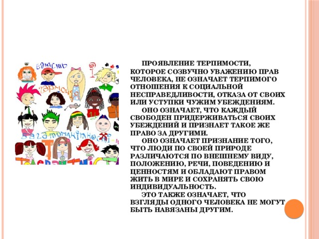 Проявление терпимости, которое созвучно уважению прав чело­века, не означает терпимого отношения к социальной несправедливо­сти, отказа от своих или уступки чужим убеждениям.   Оно означает, что каждый свободен придерживаться своих убеждений и признает такое же право за другими.   Оно означает признание того, что люди по своей природе различаются по внешнему виду, положению, речи, поведению и ценностям и обладают правом жить в мире и сохранять свою индивидуальность.   Это также означает, что взгляды одного че­ловека не могут быть навязаны другим.