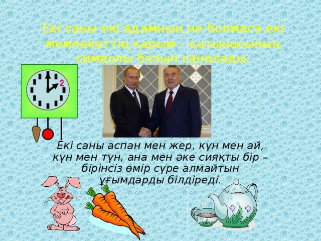 Екі саны екі адамның не болмаса екі мемлекеттің қарым – қатынасының символы болып саналады. 2 Екі саны аспан мен жер, күн мен ай, күн мен түн, ана мен әке сияқты бір – бірінсіз өмір сүре алмайтын ұғымдарды білдіреді.