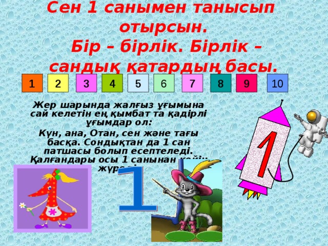 Сен 1 санымен танысып отырсын.  Бір – бірлік. Бірлік – сандық қатардың басы. 9 8 6 7 3 4 5 10 2 1 Жер шарында жалғыз ұғымына сай келетін ең қымбат та қадірлі ұғымдар ол: Күн, ана, Отан, сен және тағы басқа. Сондықтан да 1 сан патшасы болып есептеледі. Қалғандары осы 1 санынан кейін жүреді.