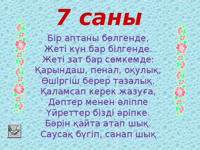 7 саны Бір аптаны бөлгенде,  Жеті күн бар білгенде.  Жеті зат бар сөмкемде:  Қарындаш, пенал, оқулық,  Өшіргіш берер тазалық.  Қаламсап керек жазуға,  Дәптер менен әліппе  Үйреттер бізді әріпке.  Бәрін қайта атап шық.  Саусақ бүгіп, санап шық