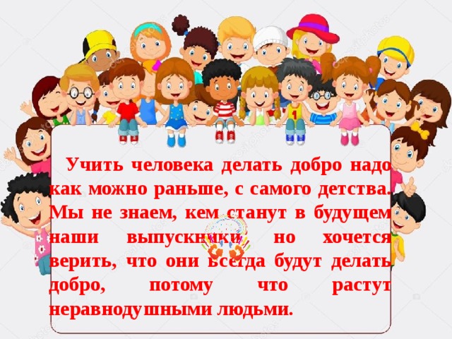 Учить человека делать добро надо как можно раньше, с самого детства. Мы не знаем, кем станут в будущем наши выпускники, но хочется верить, что они всегда будут делать добро, потому что растут неравнодушными людьми.