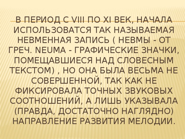 В период с VIII по XI век, начала использоватся так называемая невменная запись ( Невмы - от греч. neuma - графические значки, помещавшиеся над словесным текстом) , но она была весьма не совершенной, так как не фиксировала точных звуковых соотношений, а лишь указывала (правда, достаточно наглядно) направление развития мелодии.