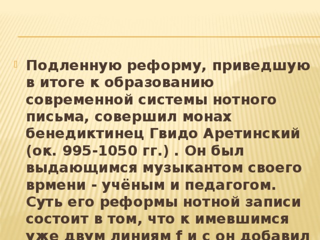 Подленную реформу, приведшую в итоге к образованию современной системы нотного письма, совершил монах бенедиктинец Гвидо Аретинский (ок. 995-1050 гг.) . Он был выдающимся музыкантом своего врмени - учёным и педагогом. Суть его реформы нотной записи состоит в том, что к имевшимся уже двум линиям f и c он добавил ещё две.