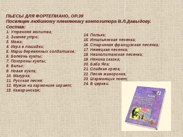 ПЬЕСЫ ДЛЯ ФОРТЕПИАНО, ОР.39 Посвящен любимому племяннику композитора В.Л.Давыдову. Состав: 1. Утренняя молитва;  2. Зимнее утро;  3. Мама;  4. Игра в лошадки;  5. Марш деревянных солдатиков;  6. Болезнь куклы;  7. Похороны куклы;  8. Вальс;  9. Новая кукла;  10. Мазурка;  11. Русская песня;  12. Мужик на гармонике играет;  13. Камаринская;   14. Полька;  15. Итальянская песенка;  16. Старинная французская песенка;  17. Немецкая песенка;  18. Неаполитанская песенка;  19. Нянина сказка;  20. Баба Яга;  21. Сладкая греза;  22. Песня жаворонка;  23. Шарманщик поет;  24. В церкви.